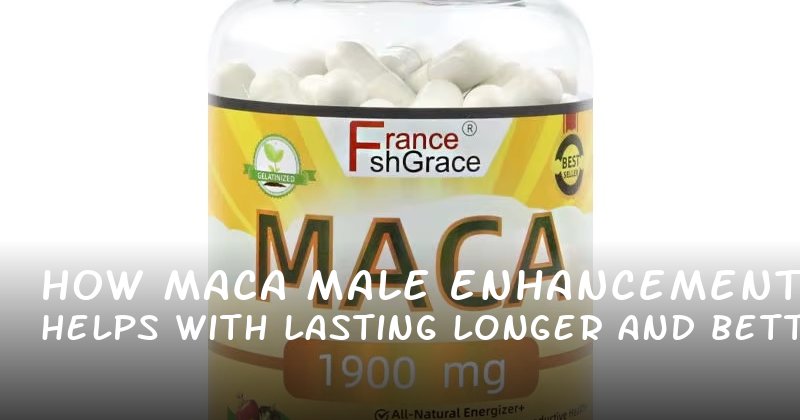 How Maca Male Enhancement Helps Men with Lasting Longer and Better Blood Flow