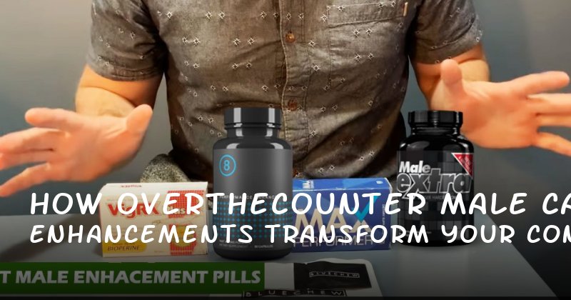 How OvertheCounter Male Enhancements Can Transform Your Confidence and Intimacy