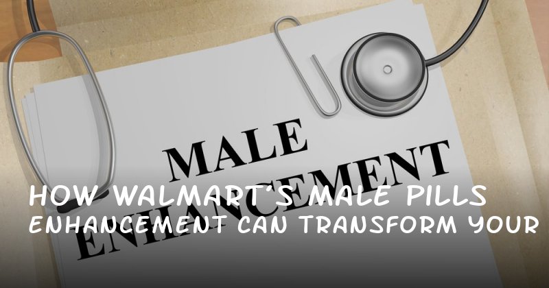 How Walmart’s Male Enhancement Pills Can Transform Your Confidence and Intimacy
