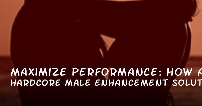 Maximize Performance: How Hardcore Male Enhancement Solutions Improve Stamina and Lasting Power