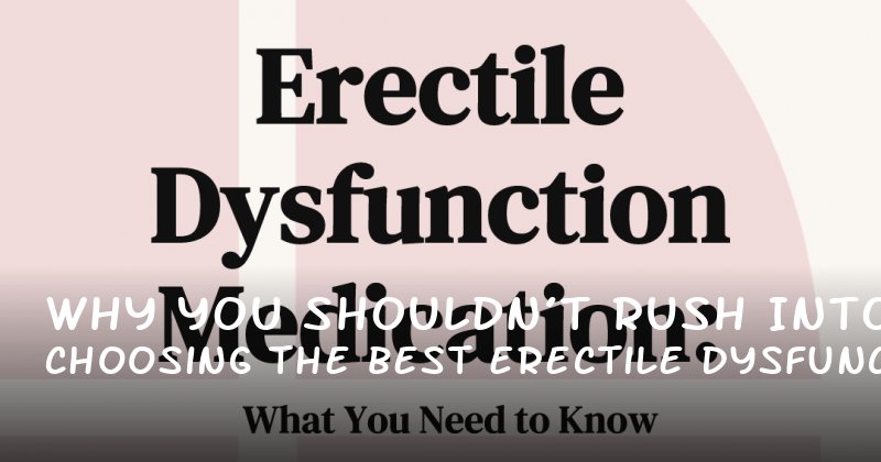 Why You Shouldn’t Rush Into Choosing the Best Erectile Dysfunction Medication